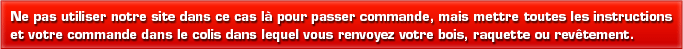 Ne pas utiliser notre site dans ce cas l� pour passer commande mais mettre toutes les instructions et votre commande dans le colis avec lequel vous renvoyer votre bois, raquette ou rev�tement.